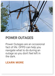 Power Outages are an occasional fact of life. OPPD can help you navigate what to do during an outage so you don't feel left in the dark. Click here to learn more.