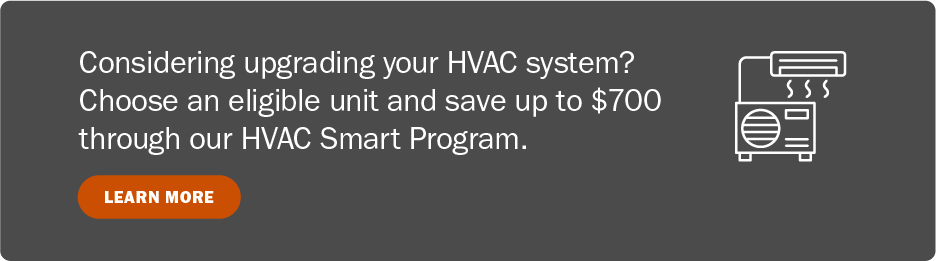 Considering upgrading your HVAC system? Choose an eligible unit and save up to $700 through our HVAC Smart Program