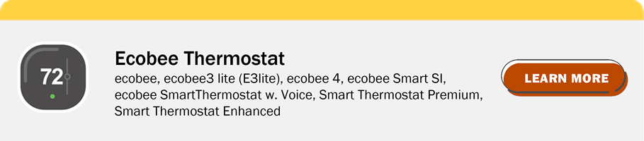 Ecobee Thermostat: ecobee, ecobee 3 lite (E3lite), ecobee 4, ecobee Smart SI, ecobee SmartThermostat w. Voice, Smart Thermostat Premium, Smart Thermostat Enhanced. Click to Learn more.