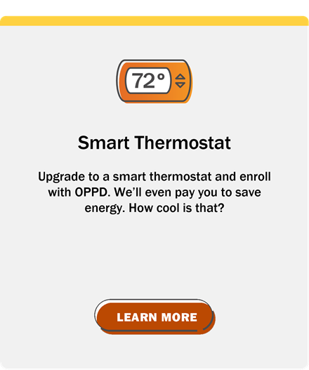 Smart Thermostat: Upgrade to a smart thermostat and enroll with OPPD. We'll even pay you to save energy. How cool is that? Click to learn More