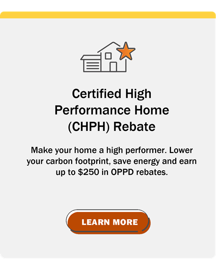 Certified High Performance Home (CHPH) Rebate: Make your home a high performer. Lower your carbon footprint, save energy and earn up to $250 in OPPD rebates. Click to Learn More.