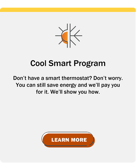 Cool Smart Program: Don't have a smart thermostat? Don't worry. You can still save energy and we'll pay you for it. We'll show you how. Click to learn more.