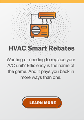 HVAC Smart Rebates: Wanting or needing to replace your A/C unit? Efficiency is the name of the game. And it pays you back in more ways than one. Click to learn more.