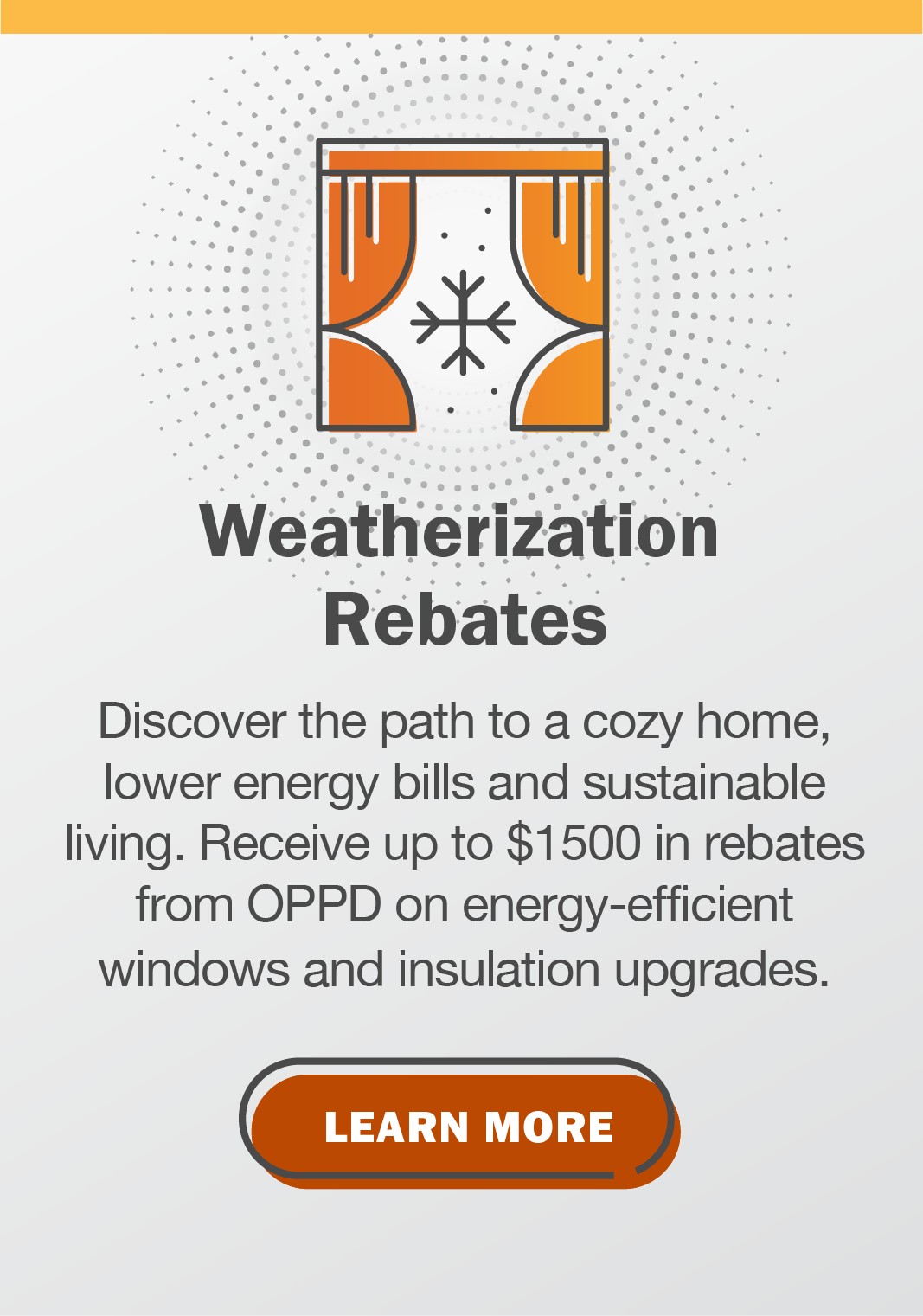 Weatherization Rebates. Discover the path to a cozy home, lower energy bills and sustainable living. Receive up to $1500 in rebates from OPPD on energy-efficient windows and insulation upgrades. Click to learn more.