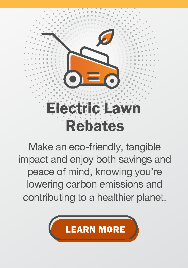 Electric Lawn Rebates: Make an eco-friendly, tangible impact and enjoy both savings and peace of mind, knowing you're lowering carbon emissions and contributing to a healthier planet. Click to learn more.