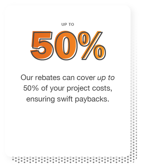 Our rebates can cover up to 50% of your project costs, ensuring swift paybacks.