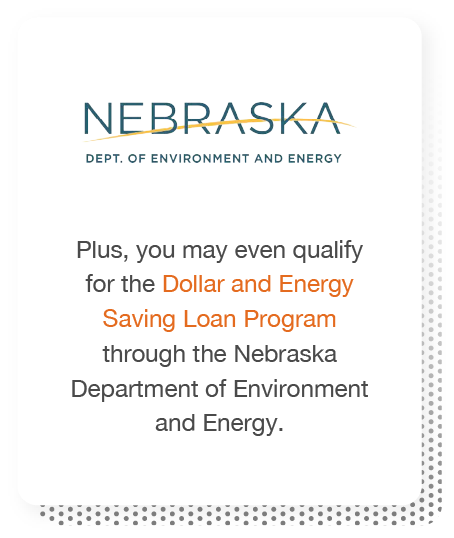 Plus, you may even qualify for the Dollar and Energy Saving Loan Program through the Nebraska Department of Environment and Energy.