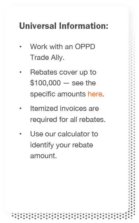 Universal information: Work with an OPPD Trade Ally, Rebates cover up to $100,000, itemized invoices are required for all rebates, and use our calculator to identify your rebate amount.