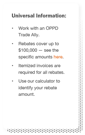 Universal information: Work with an OPPD Trade Ally, Rebates cover up to $100,000, itemized invoices are required for all rebates, and use our calculator to identify your rebate amount.