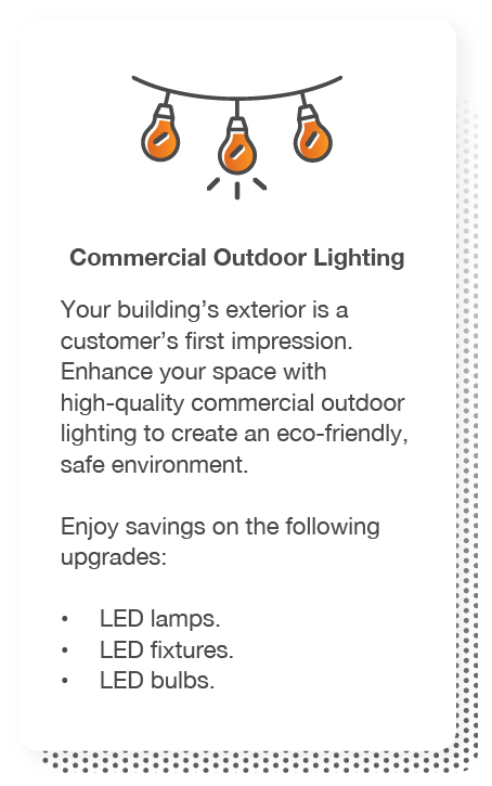 Commercial Outdoor Lighting: Your building’s exterior is a customer’s first impression. Enhance your space with high-quality commercial outdoor lighting to create an eco-friendly, safe environment. Enjoy savings on the following upgrades: LED lamps, LED fixtures and LED bulbs.