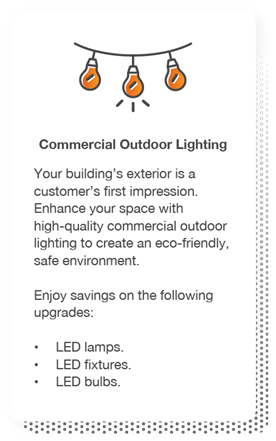 Commercial Outdoor Lighting: Your building’s exterior is a customer’s first impression. Enhance your space with high-quality commercial outdoor lighting to create an eco-friendly, safe environment. Enjoy savings on the following upgrades: LED lamps, LED fixtures and LED bulbs.