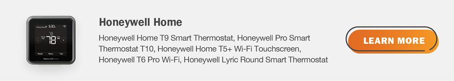 Eligible Honeywell Home thermostats are Honeywell Home T9 Smart Thermostat, Honeywell Pro Smart Thermostat T10, Honeywell Home T5+ Wi-Fi Touchscreen, Honeywell T6 Pro Wi-Fi, Honeywell Lyric Round Smart Thermostat. Click here to learn more.