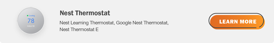 Eligible nest thermostats are Nest Leaming Thermostat, Google Nest Thermostat,  Nest Thermostat E. Click here to learn more.