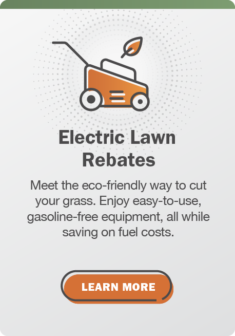 Electric Lawn Rebates: Meet the eco-friendly way to cut your grass. Enjoy easy-to-use, gasoline-free equipment, all while saving on fuel costs. Click here to learn more.