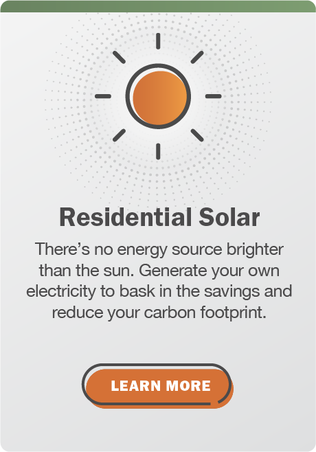 Residential Solar: There's no energy source brighter than the sun. Generate your own electricity to bask in the savings and reduce your carbon footprint. Click here to learn more.