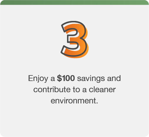 Step 3: Enjoy a $100 savings and contribute to a cleaner environment.