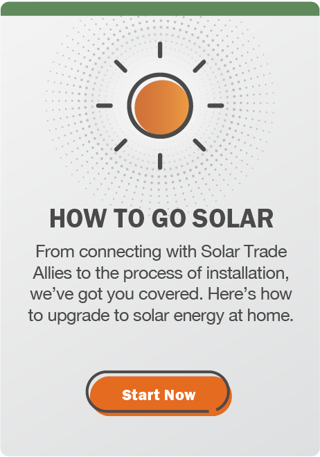 "How to go solar: From connecting with Solar Trade Allies to the process of installation, we've got you covered. Here's how to upgrade to solar energy at home. Click here to start now.