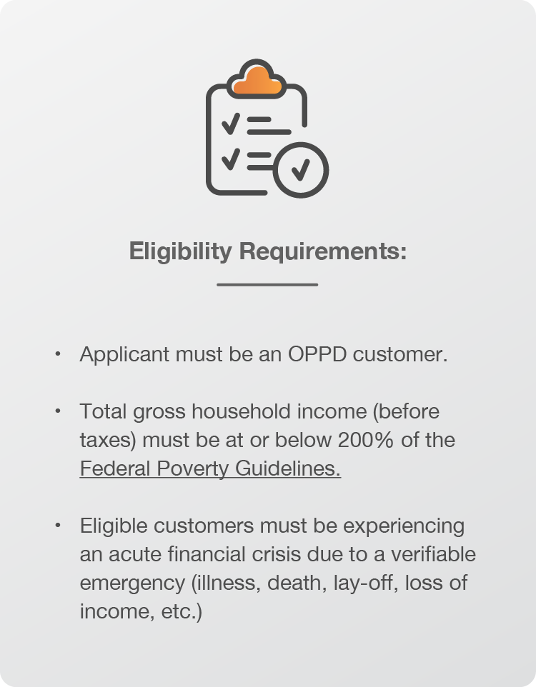 Eligibility Requirements: Applicant must be an OPPD customer. Total gross household income (before taxes) must be at or below 200% of the Federal Poverty Guidelines. Eligible customers must be experiencing an acute financial crisis due to a verifiable emergency (illness, death, lay-off, loss of income, etc.)