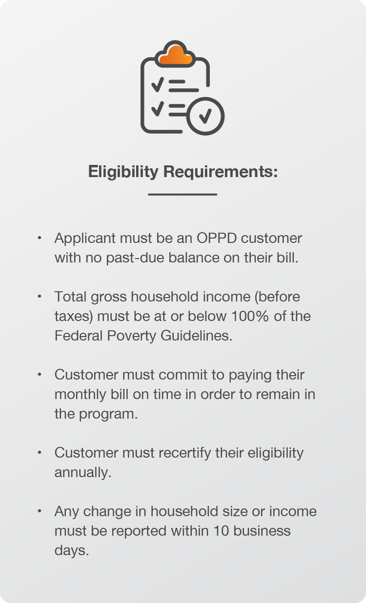 Eligibility Requirements: Applicant must be an OPPD customer with no past-due balance on their bill. Total gross household income (before taxes) must be at or below 100% of the Federal Poverty Guidelines. Customer must commit to paying their monthly bill on time in order to remain in the program. Customer must recertify their eligibility annually. Any change in household size or income must be reported within 10 business days.