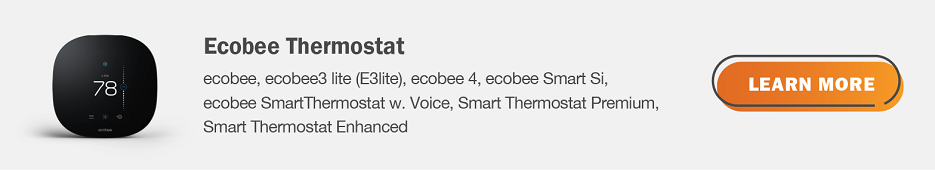 Eligible Ecobee thermostats are ecobee, ecobee3 lite (E3Iite), ecobee 4, ecobee Smart Si, ecobee SmartThermostat w. Voice, Smart Thermostat Premium, Smart Thermostat Enhanced. Click here to learn more