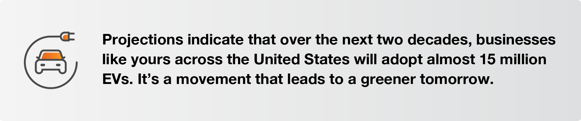 Projections indicate that over the next two decades, businesses like yours across the United States will adopt almost 15 million EVs. It’s a movement that leads to a greener tomorrow.