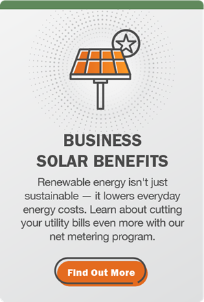 Business Solar Benefits: Renewable energy isn't just sustainable — it lowers everyday energy costs. Learn about cutting your utility bills even more with our net metering program. Click here to find out more.