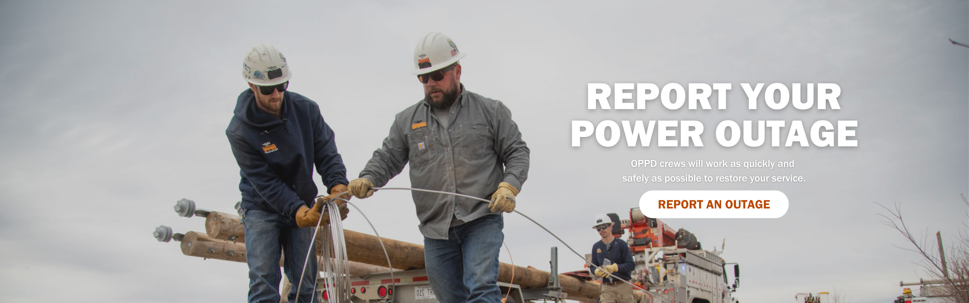 Report your power outage. OPPD crews will work as quickly and safely as possible to restore your service. Click here to report an outage.
