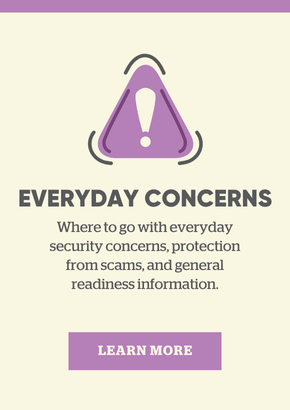 Everyday concerns: Learn more about where to go with everyday security concerns, protection from scams, and general readiness information.