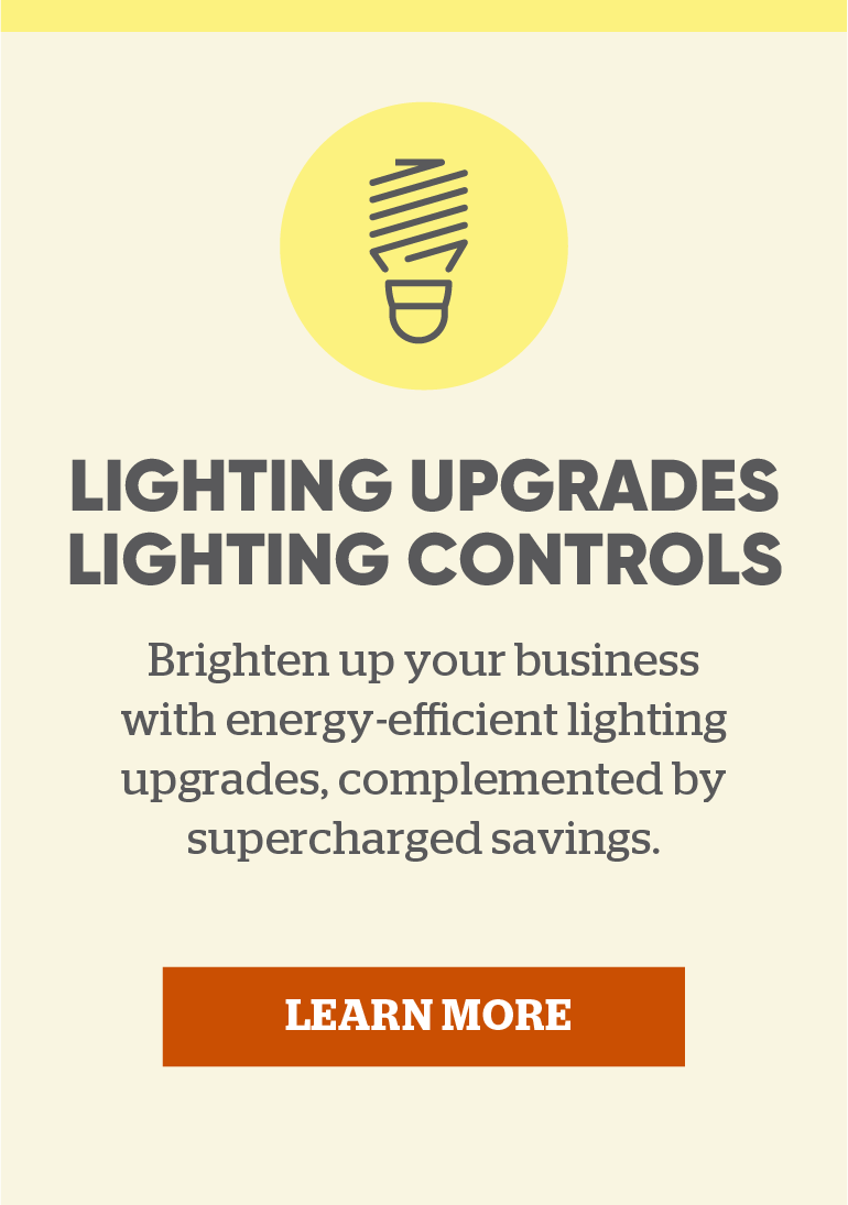 Lighting Upgrades &amp; Lighting Controls: Brighten up your business with energy-efficient lighting upgrades, complemented by supercharged savings. Click here to learn more.