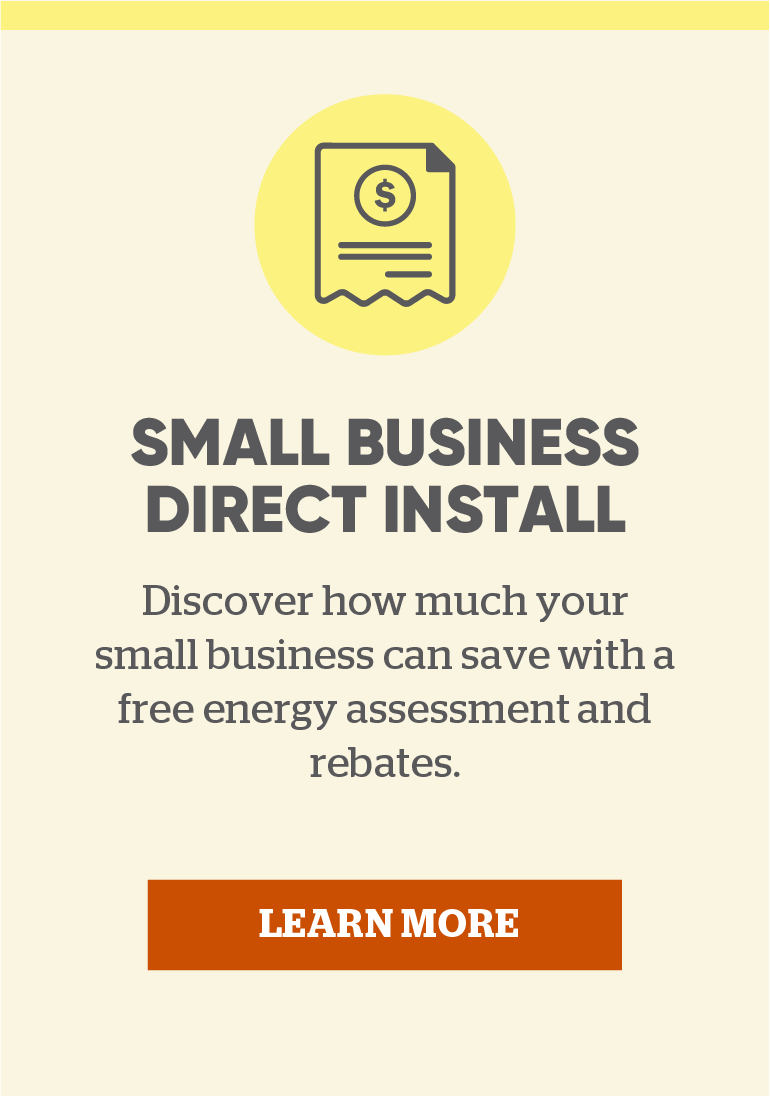 Small Business Direct Install: Discover how much your small business can save with a free energy assessment and rebates. Click here to learn more.