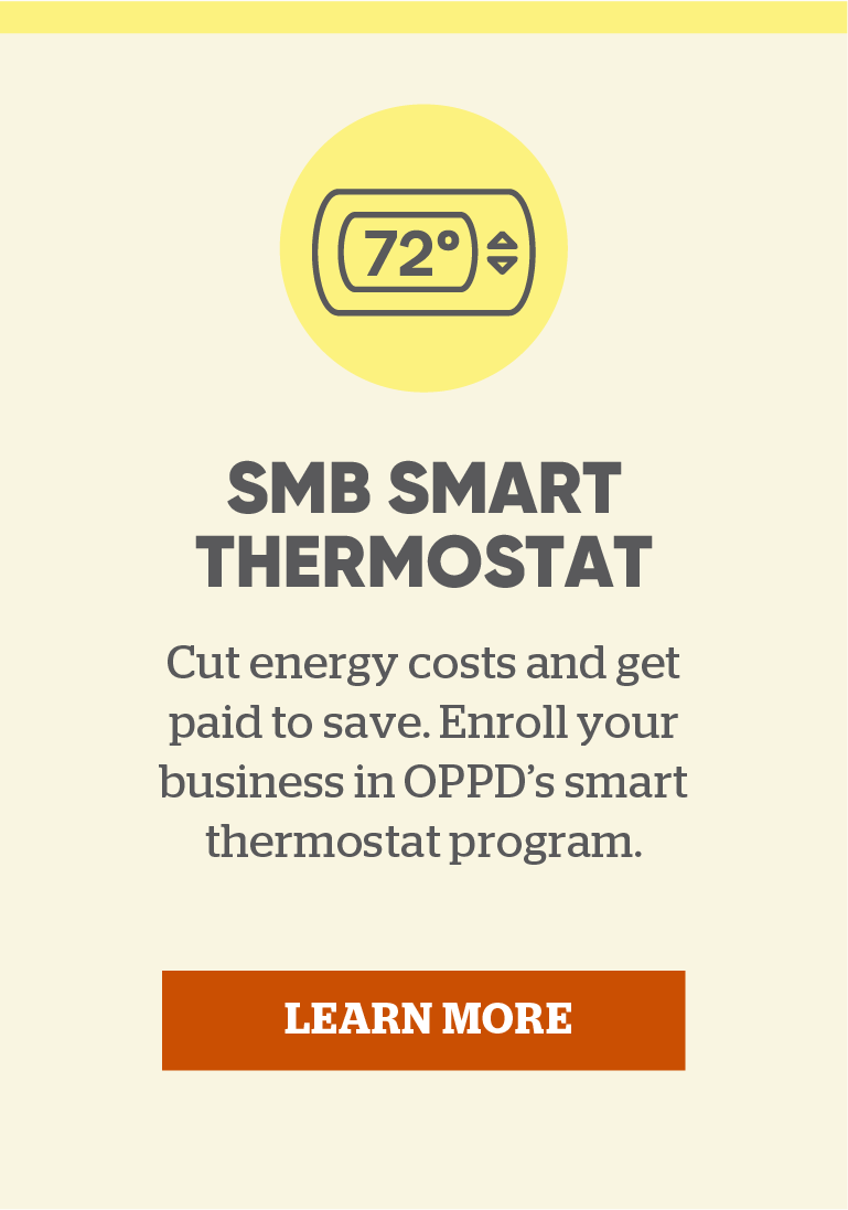 SMB Smart Thermostat Program: Cut energy costs and get paid to save. Enroll your business in OPPD's smart thermostat program. Click here to learn more.