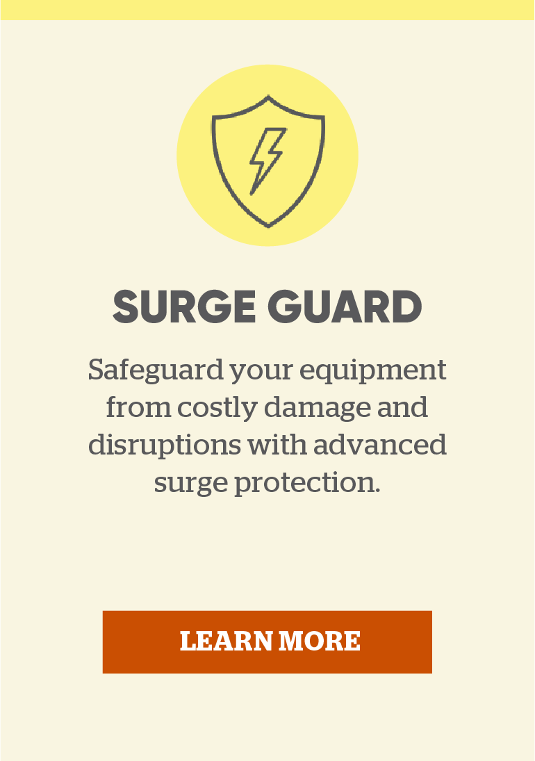 Surge Guard: Safeguard your equipment and disruptions with advanced surge protection. Learn more.