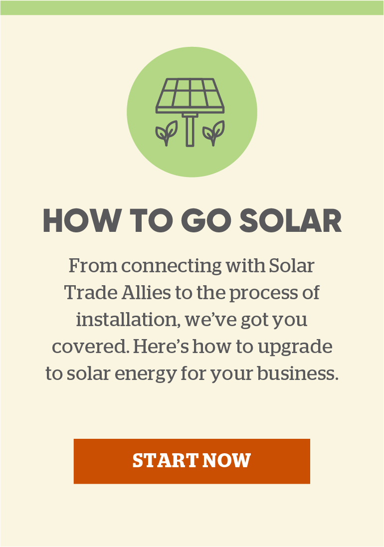 How to go solar: From connecting with Solar Trade Allies to the process of installation, we've got you covered. Here's how to upgrade to solar energy for your business. Click here to start now.