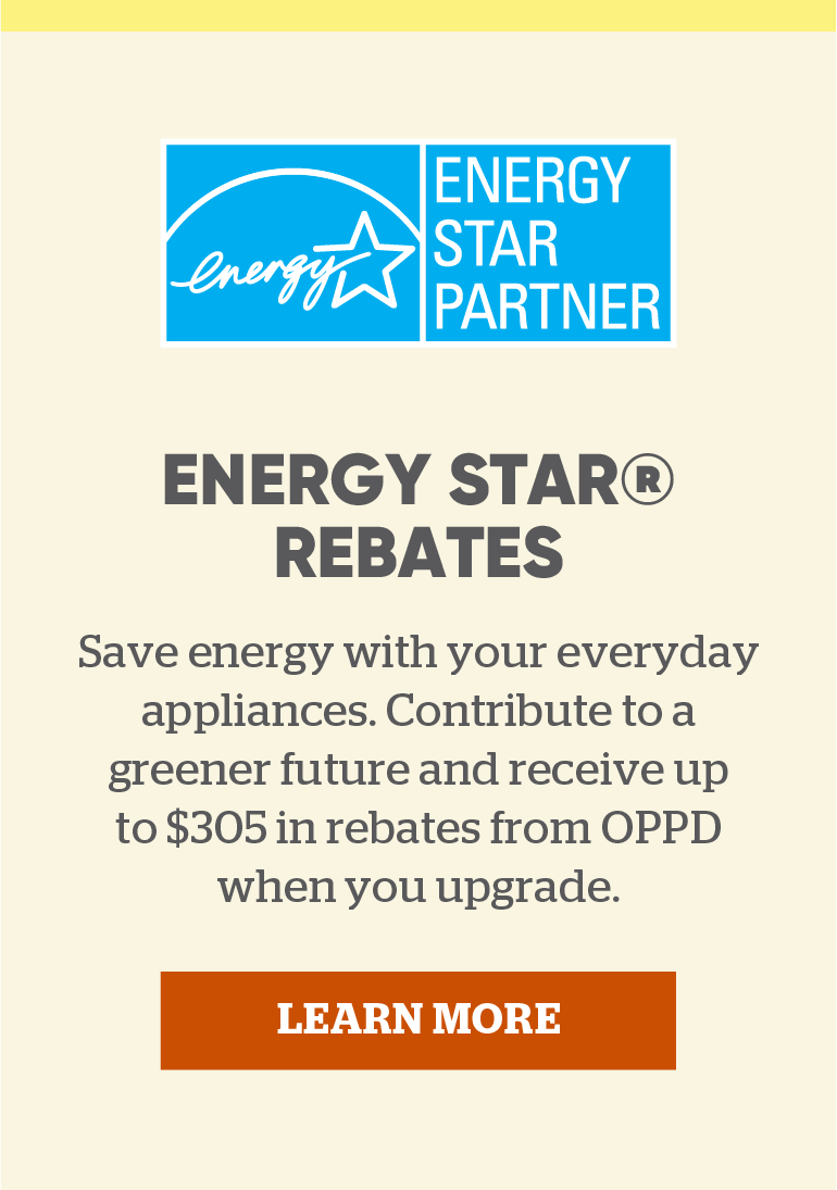 ENERGY STAR Rebates: Save energy with your everyday appliances. Contribute to a greener future and receive up to $305 in rebates from OPPD when you upgrade. Click to learn more.