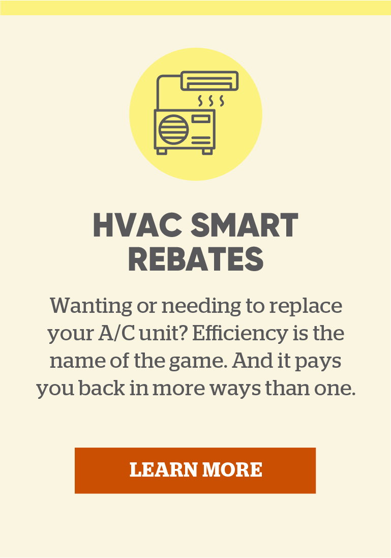 HVAC Smart Rebates: Wanting or needing to replace your A/C unit? Efficiency is the name of the game. And it pays you back in more ways than one. Learn more.