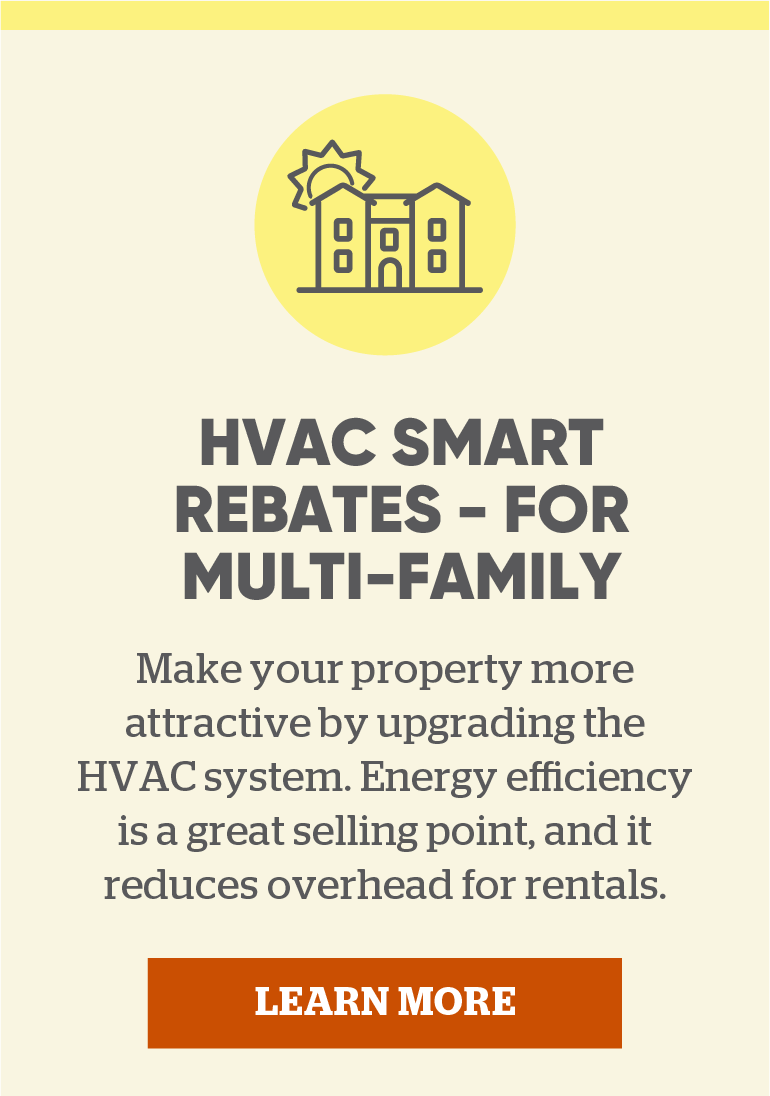 HVAC Smart Rebates - for Multi-Family: Make your property more attractive by upgrading the HVAC system. Energy efficiency is a great selling point, and it reduces overhead for rentals.  Click to learn more.