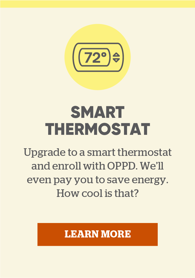 Smart Thermostat: Upgrade to a smart thermostat and enroll with OPPD. We’ll even pay you to save energy. How cool is that? Click to learn more.