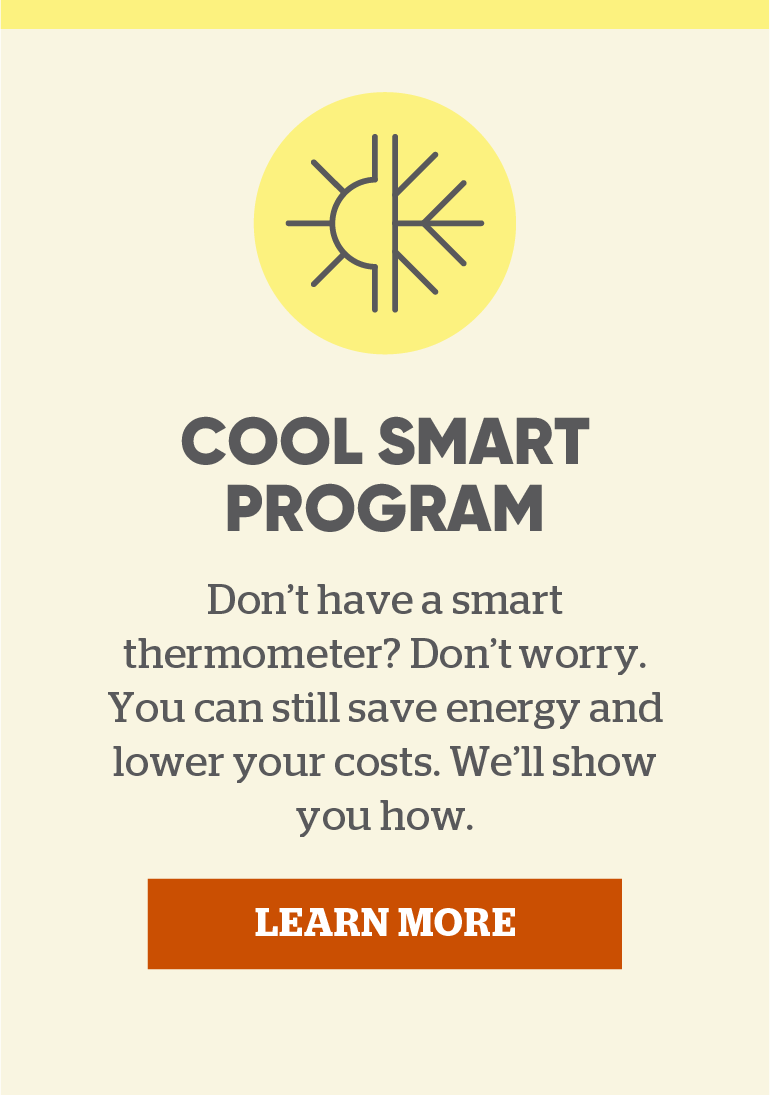 Cool Smart Program. Don’t have a smart thermometer? Don’t worry. You can still save energy and lower your costs. We’ll show you how. Click to learn more.