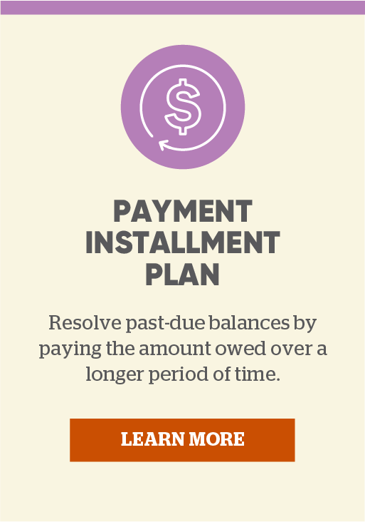 Payment Installment Plan: Resolve past-due balances by paying the amount owed over a longer period of time. Click here to learn more.