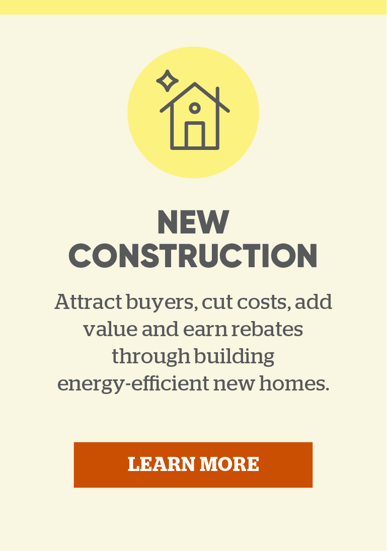 New Construction: Attract buyers, cut costs, add value and earn rebates through building energy-efficient new homes. Learn more.