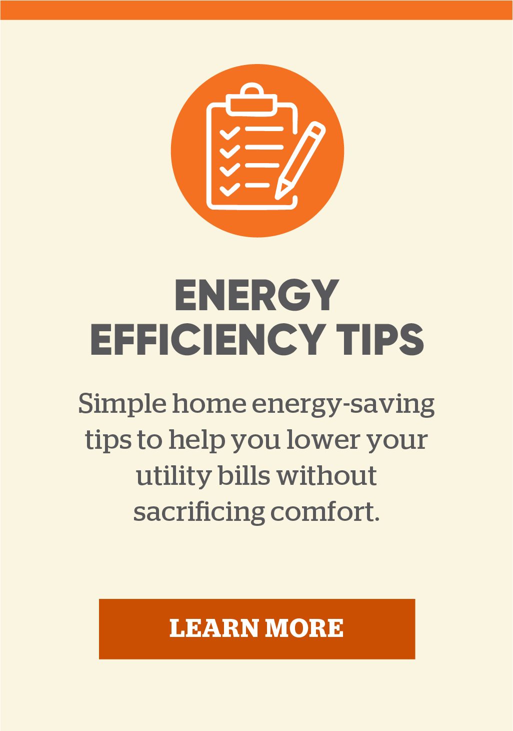 Energy efficiency tips: Simple home energy-saving tips to help you lower your utility bills without sacrificing comfort. Learn more.