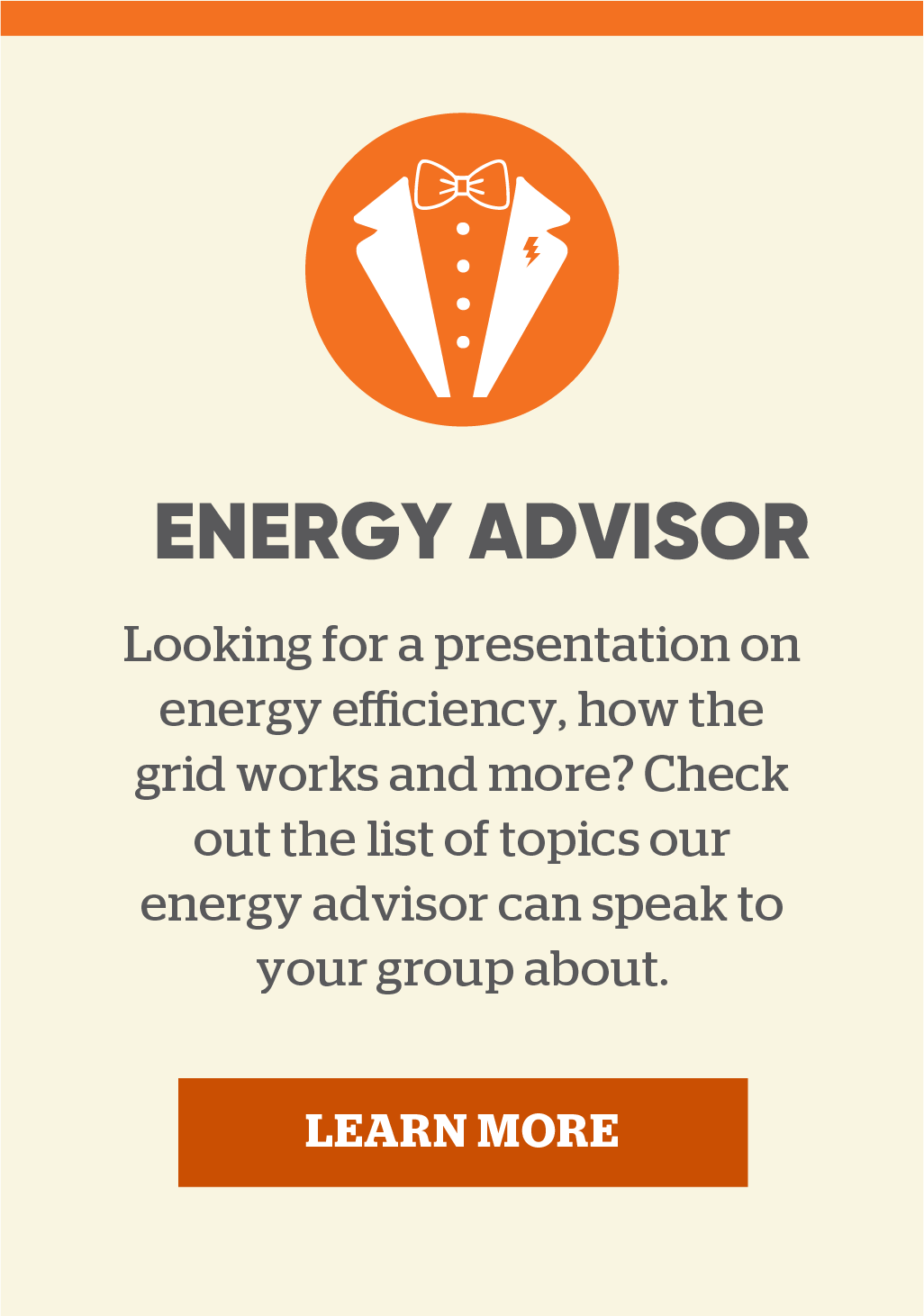 Energy Advisor: Looking for a presentation on energy efficiency, how the grid works and more? Check out the list of topics our energy advisor can speak to your group about. Learn more.