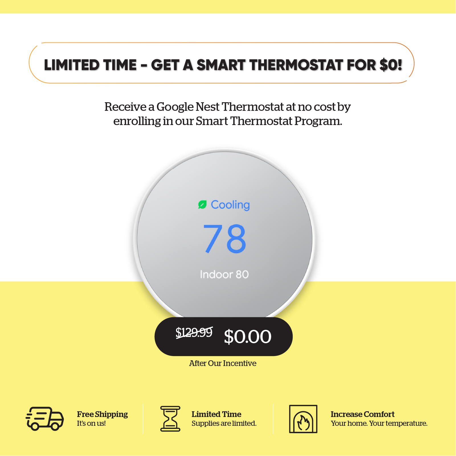 For a limited time, get a smart thermostat for $0! Receive a Google Nest Thermostat at no cost by enrolling in our Smart Thermostat Program. Free shipping and increased comfort. Supplies are limited.